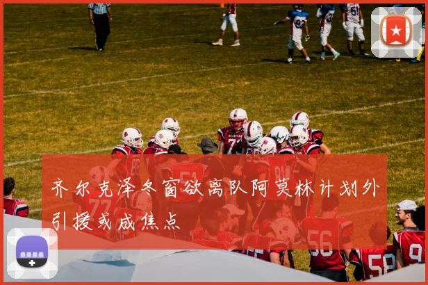 齐尔克泽冬窗欲离队阿莫林计划外引援或成焦点