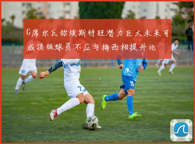 G席尔瓦称埃斯特旺潜力巨大未来可成顶级球员不应与梅西相提并论