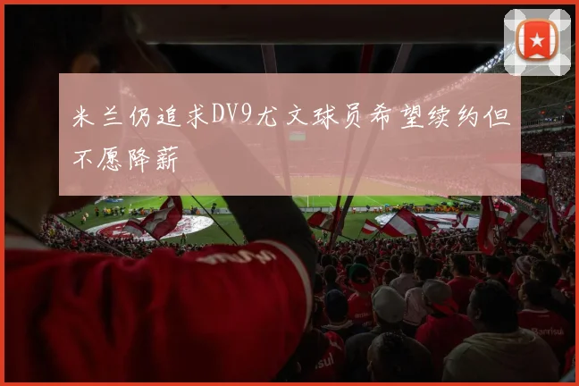 米兰仍追求DV9尤文球员希望续约但不愿降薪