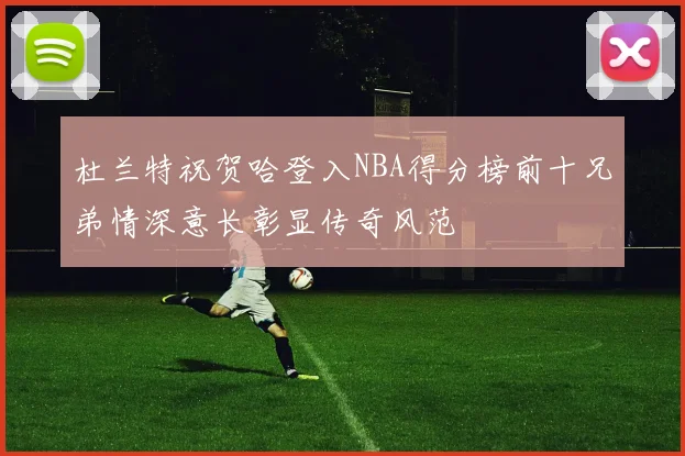 杜兰特祝贺哈登入NBA得分榜前十兄弟情深意长彰显传奇风范