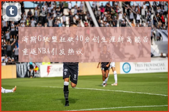 海斯G联盟狂砍40分创生涯新高能否重返NBA引发热议