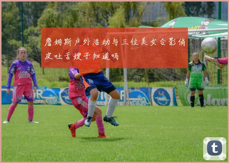 詹姆斯户外活动与三位美女合影俏皮吐舌嫂子知道吗