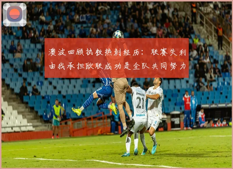 澳波回顾执教热刺经历：联赛失利由我承担欧联成功是全队共同努力的成果