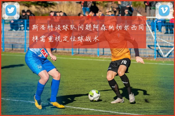 斯洛特谈球队问题阿森纳切尔西同样需重视定位球战术
