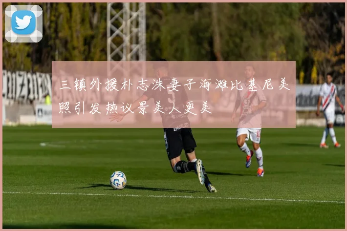 三镇外援朴志洙妻子海滩比基尼美照引发热议景美人更美