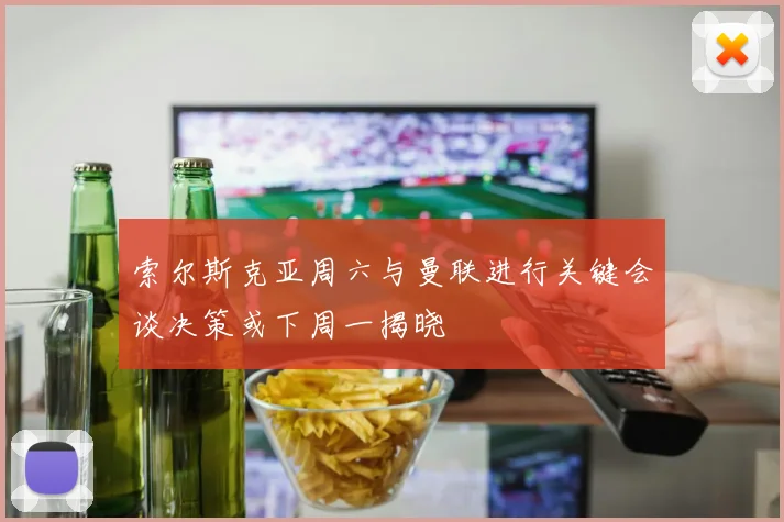索尔斯克亚周六与曼联进行关键会谈决策或下周一揭晓