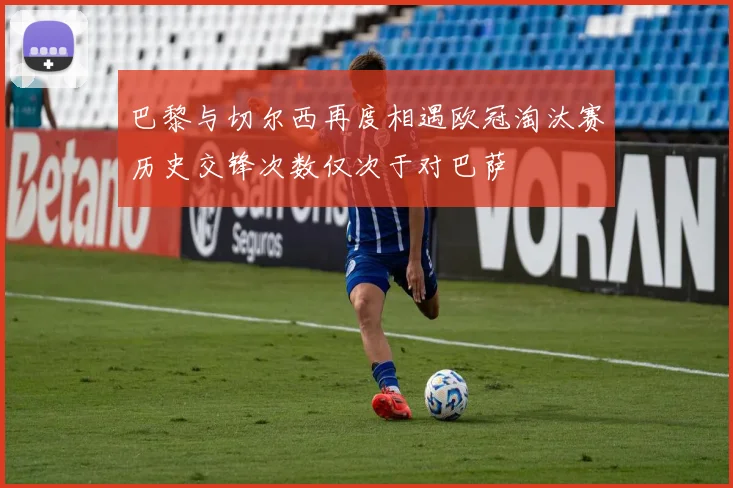 巴黎与切尔西再度相遇欧冠淘汰赛历史交锋次数仅次于对巴萨