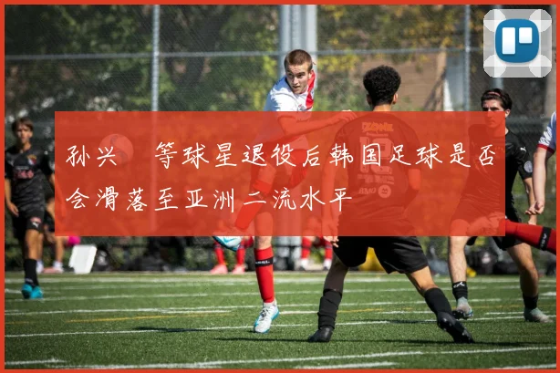 孙兴慜等球星退役后韩国足球是否会滑落至亚洲二流水平