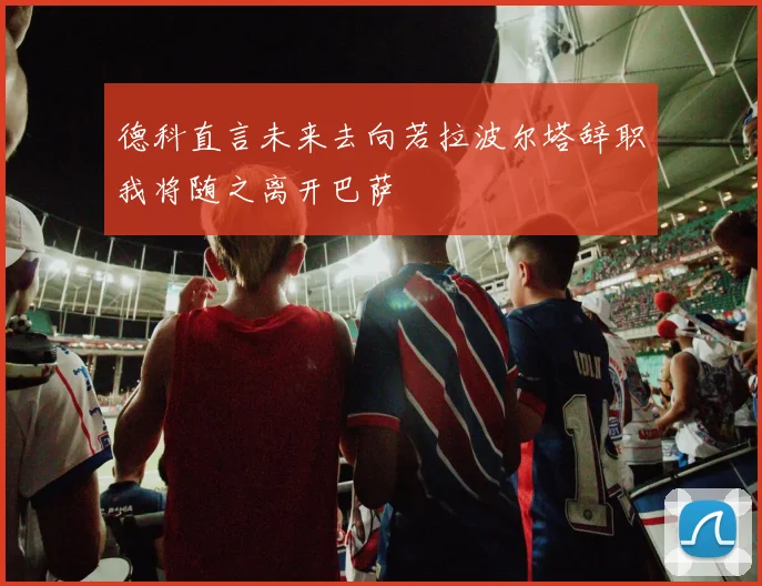 德科直言未来去向若拉波尔塔辞职我将随之离开巴萨