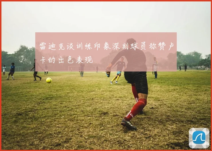 雷迪克谈训练印象深刻球员称赞卢卡的出色表现