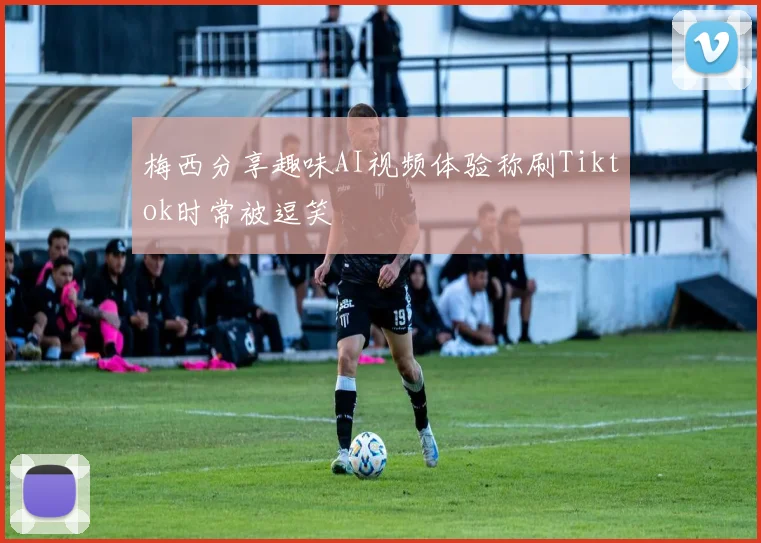 梅西分享趣味AI视频体验称刷Tiktok时常被逗笑