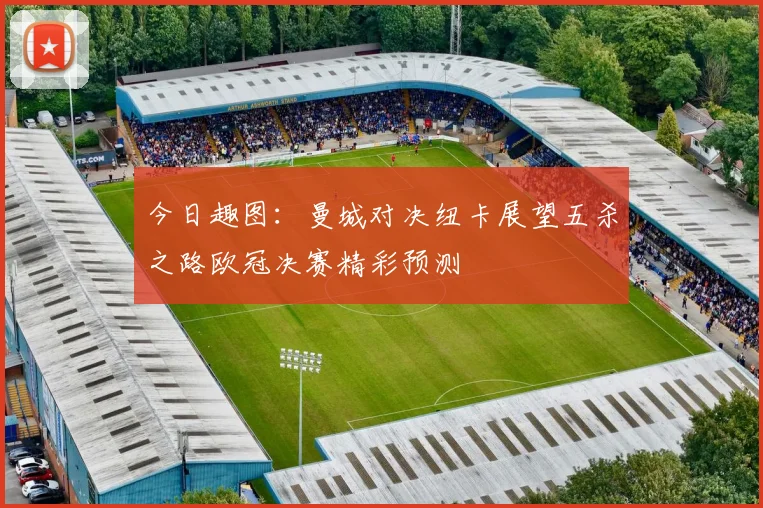 今日趣图：曼城对决纽卡展望五杀之路欧冠决赛精彩预测