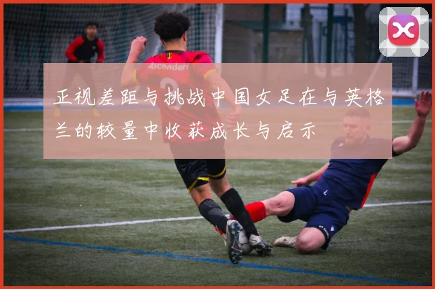 正视差距与挑战中国女足在与英格兰的较量中收获成长与启示