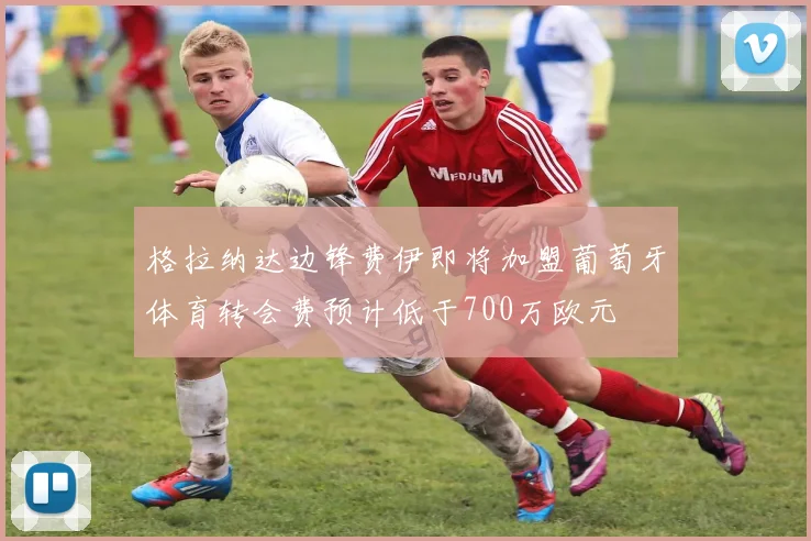 格拉纳达边锋费伊即将加盟葡萄牙体育转会费预计低于700万欧元