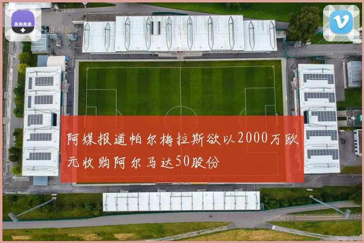 阿媒报道帕尔梅拉斯欲以2000万欧元收购阿尔马达50股份