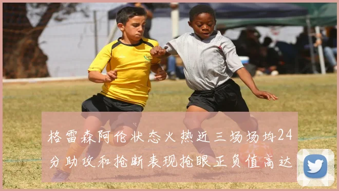 格雷森阿伦状态火热近三场场均24分助攻和抢断表现抢眼正负值高达19