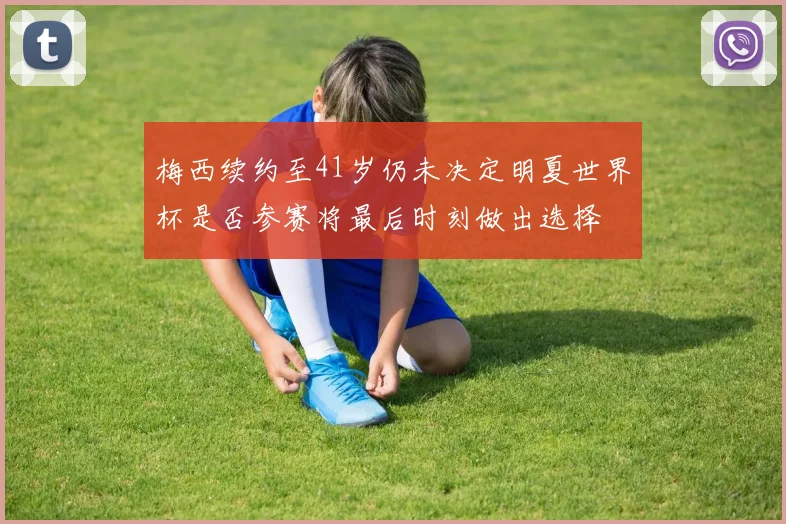 梅西续约至41岁仍未决定明夏世界杯是否参赛将最后时刻做出选择