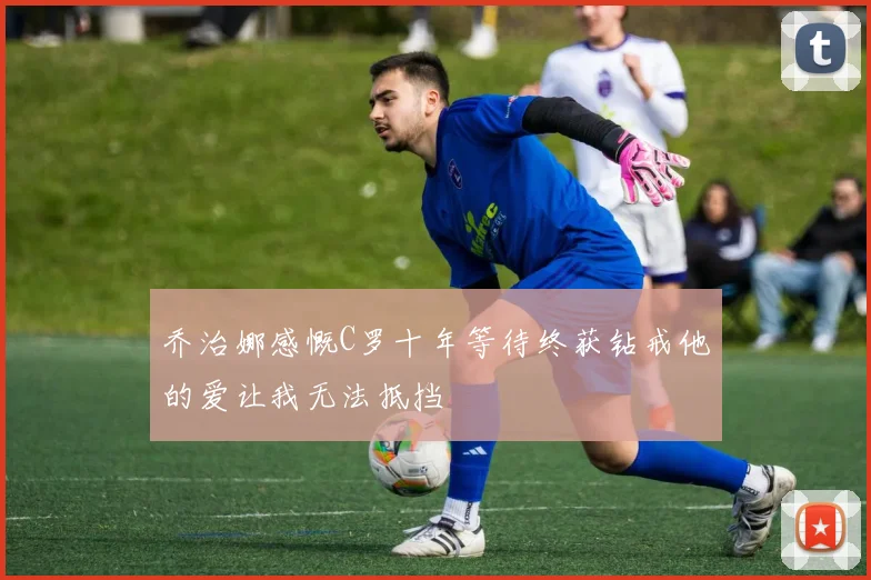 乔治娜感慨C罗十年等待终获钻戒他的爱让我无法抵挡