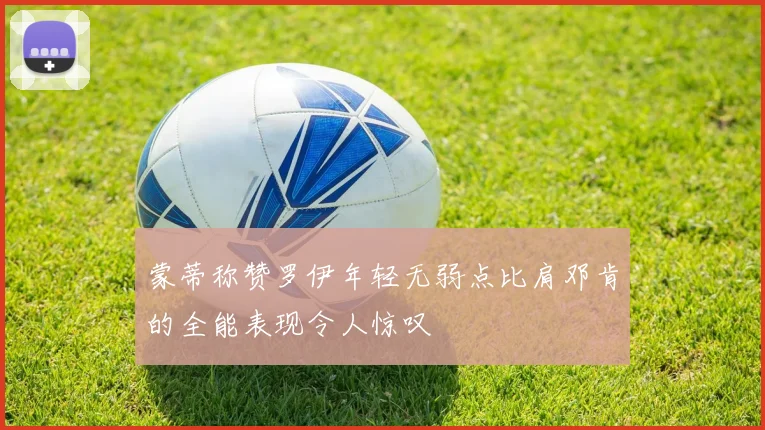 蒙蒂称赞罗伊年轻无弱点比肩邓肯的全能表现令人惊叹