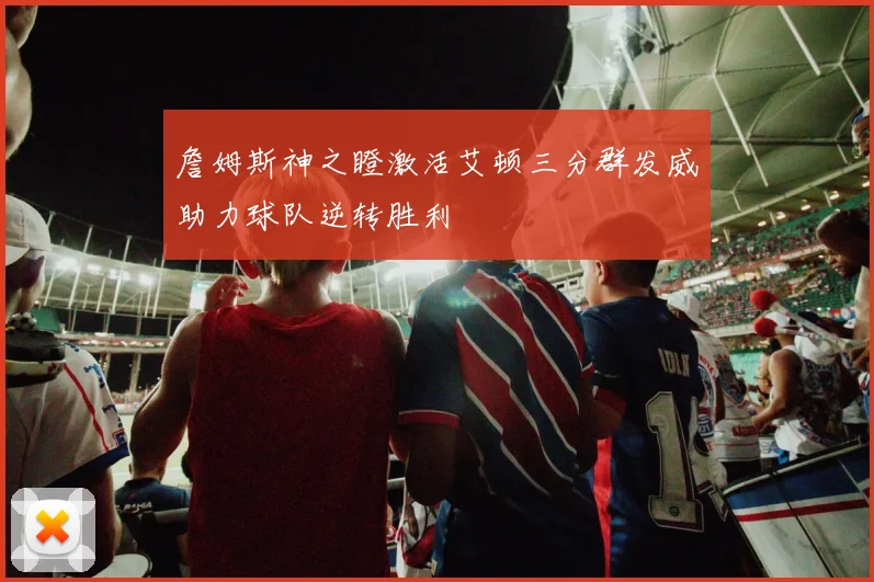 詹姆斯神之瞪激活艾顿三分群发威助力球队逆转胜利
