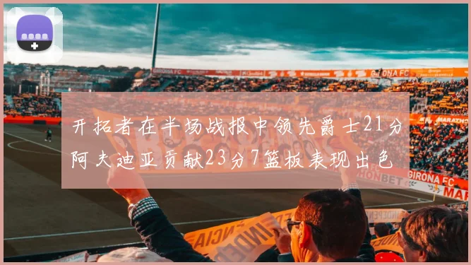 开拓者在半场战报中领先爵士21分阿夫迪亚贡献23分7篮板表现出色