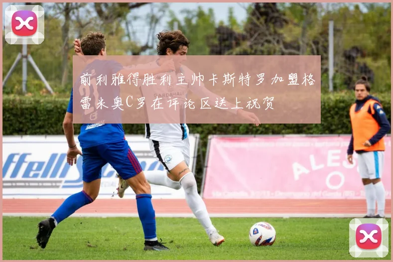 前利雅得胜利主帅卡斯特罗加盟格雷米奥C罗在评论区送上祝贺