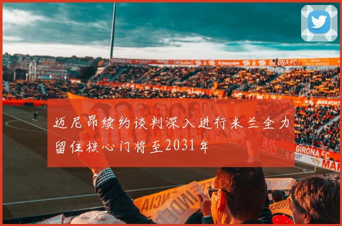 迈尼昂续约谈判深入进行米兰全力留住核心门将至2031年