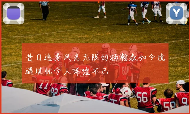 昔日选秀风光无限的杨瀚森如今境遇堪忧令人唏嘘不已
