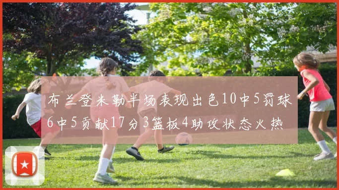 布兰登米勒半场表现出色10中5罚球6中5贡献17分3篮板4助攻状态火热