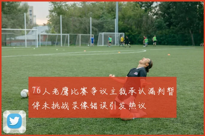 76人老鹰比赛争议主裁承认漏判暂停未挑战录像错误引发热议