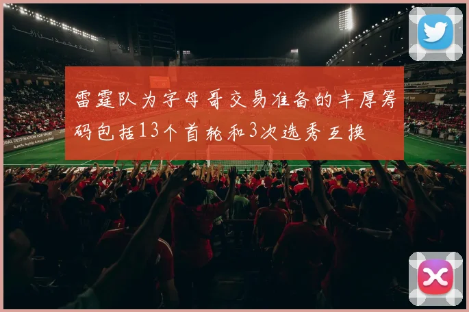 雷霆队为字母哥交易准备的丰厚筹码包括13个首轮和3次选秀互换