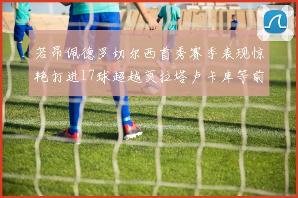 若昂佩德罗切尔西首秀赛季表现惊艳打进17球超越莫拉塔卢卡库等前锋