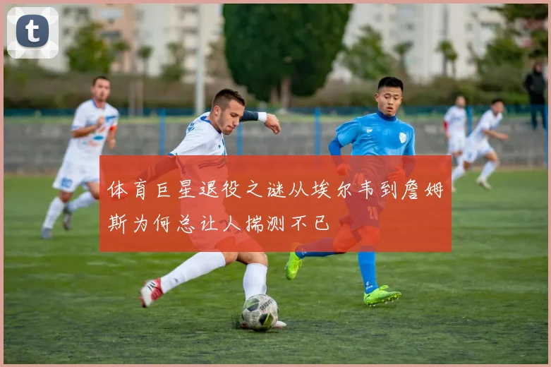 体育巨星退役之谜从埃尔韦到詹姆斯为何总让人揣测不已
