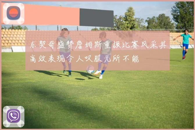 东契奇盛赞詹姆斯重振比赛风采其高效表现令人叹服无所不能