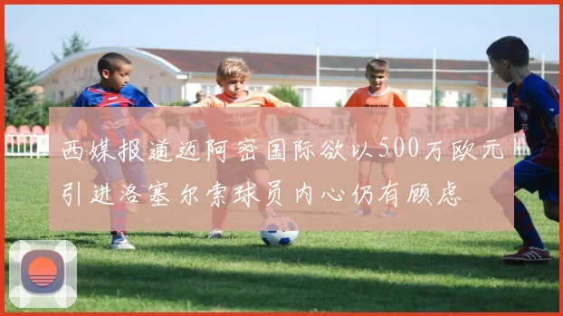 西媒报道迈阿密国际欲以500万欧元引进洛塞尔索球员内心仍有顾虑