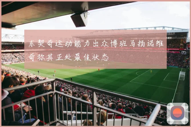 东契奇运动能力出众博班马扬诺维奇称其正处最佳状态