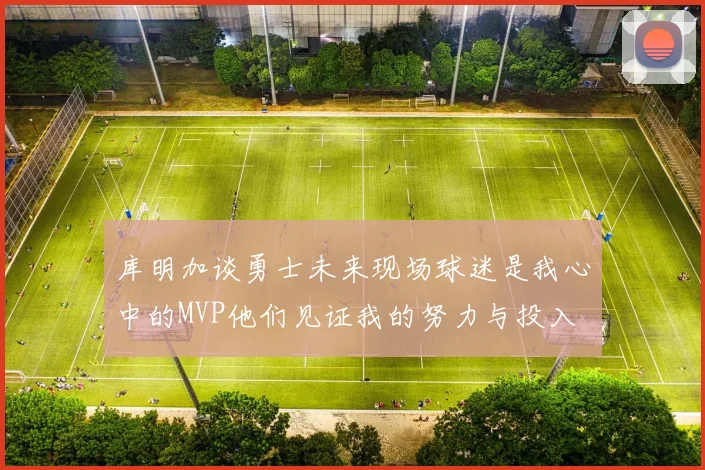 库明加谈勇士未来现场球迷是我心中的MVP他们见证我的努力与投入