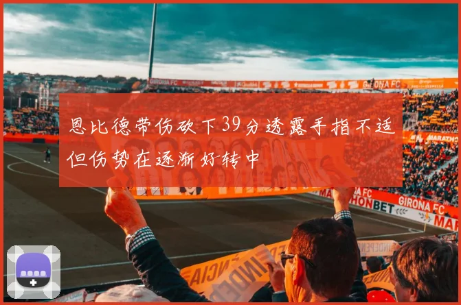 恩比德带伤砍下39分透露手指不适但伤势在逐渐好转中